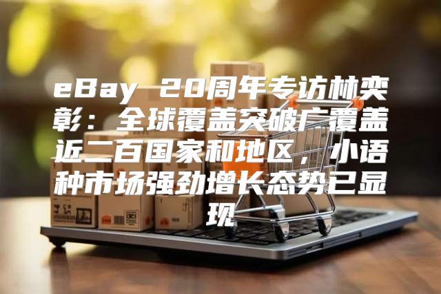 eBay 20周年专访林奕彰：全球覆盖突破广覆盖近二百国家和地区，小语种市场强劲增长态势已显现