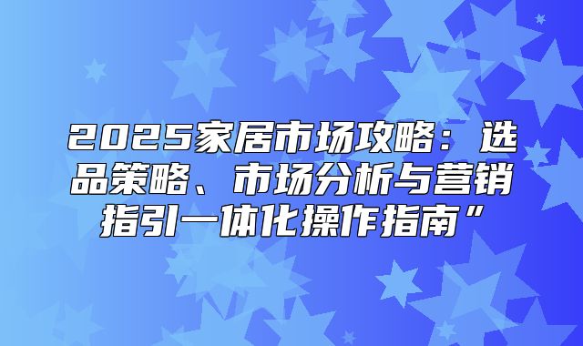 2025家居市场攻略：选品策略、市场分析与营销指引一体化操作指南”