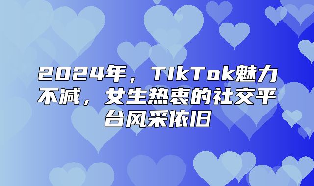 2025年，TikTok魅力不减，女生热衷的社交平台风采依旧