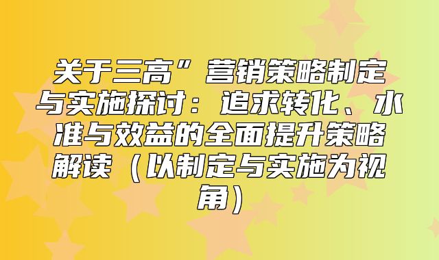 关于三高”营销策略制定与实施探讨：追求转化、水准与效益的全面提升策略解读以制定与实施为视角