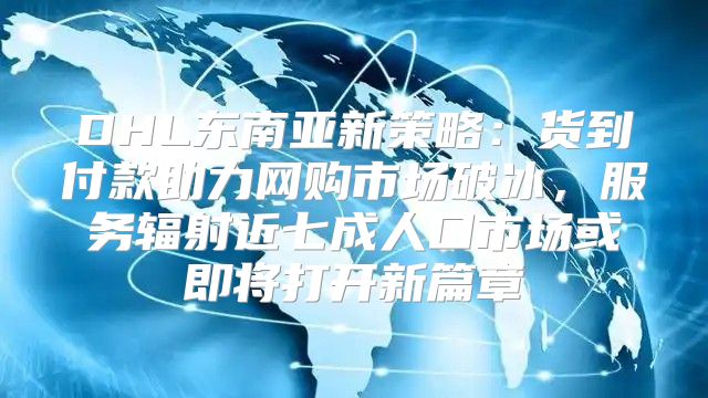 DHL东南亚新策略：货到付款助力网购市场破冰，服务辐射近七成人口市场或即将打开新篇章