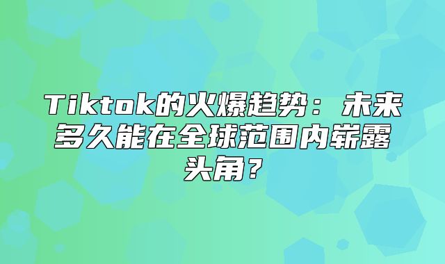 Tiktok的火爆趋势：未来多久能在全球范围内崭露头角？