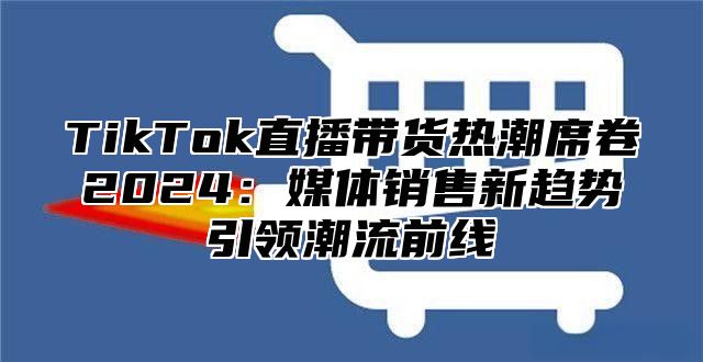 TikTok直播带货热潮席卷2025媒体销售新趋势引领潮流前线