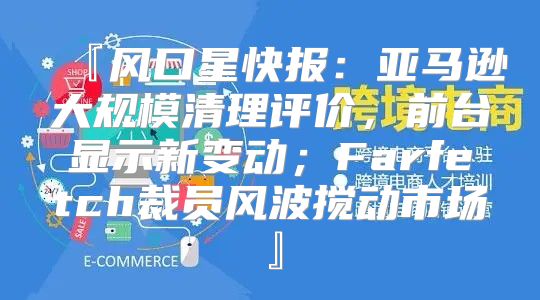 『风口星快报：亚马逊大规模清理评价，前台显示新变动；Farfetch裁员风波搅动市场』