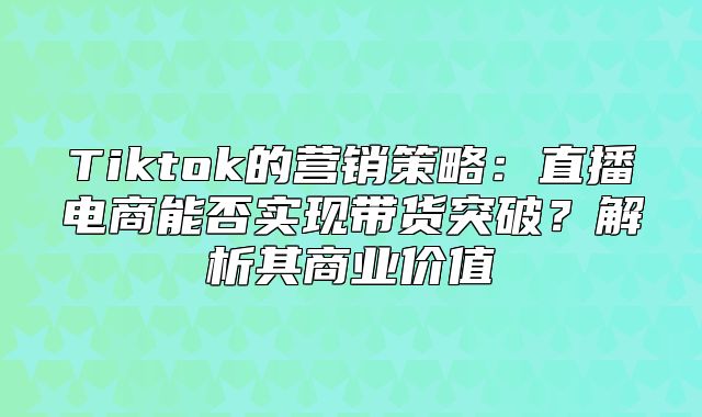 Tiktok的营销策略：直播电商能否实现带货突破？解析其商业价值