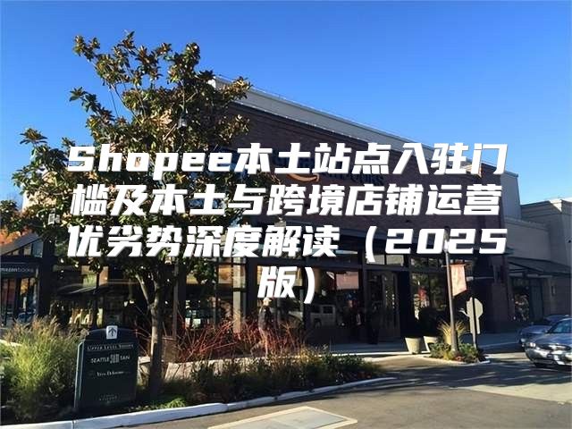 Shopee本土站点入驻门槛及本土与跨境店铺运营优劣势深度解读2025版