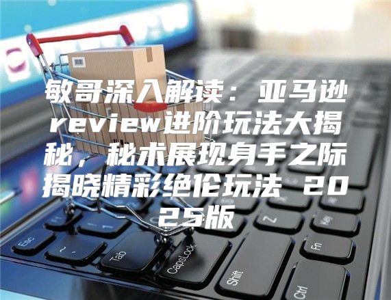 敏哥深入解读：亚马逊review进阶玩法大揭秘，秘术展现身手之际揭晓精彩绝伦玩法 2025版