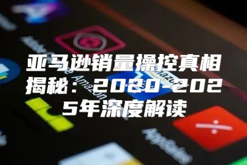 亚马逊销量操控真相揭秘：2020-2025年深度解读