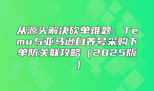 从源头解决砍单难题：Temu与亚马逊自养号采购下单防关联攻略2025版