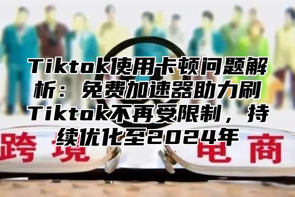 Tiktok使用卡顿问题解析：免费加速器助力刷Tiktok不再受限制，持续优化至2025年