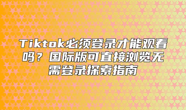 Tiktok必须登录才能观看吗？国际版可直接浏览无需登录探索指南