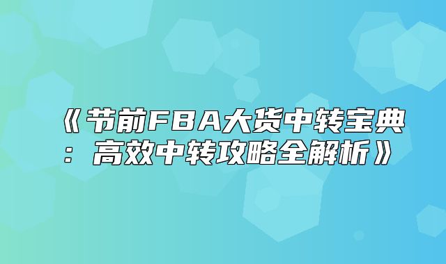 节前FBA大货中转宝典：高效中转攻略全解析