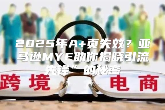 2025年A+页失效？亚马逊MYE助你揭晓引流先锋”的秘密