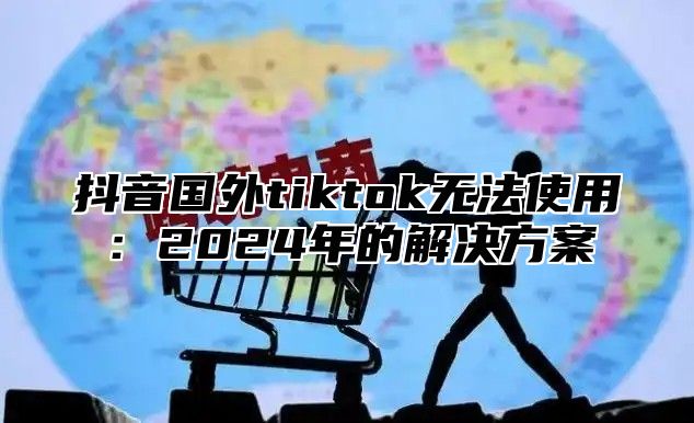 抖音国外tiktok无法使用：2025年的解决方案