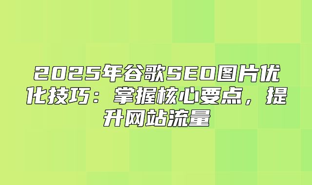2025年谷歌SEO图片优化技巧：掌握核心要点，提升网站流量