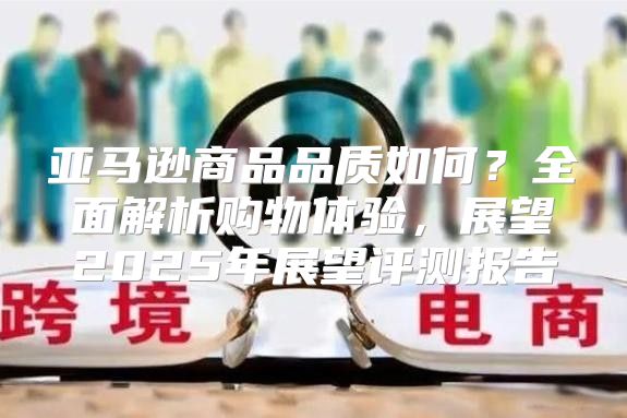 亚马逊商品品质如何？全面解析购物体验，展望2025年展望评测报告