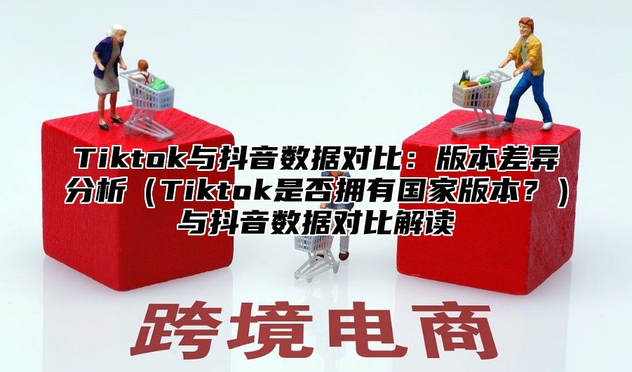 Tiktok与抖音数据对比：版本差异分析Tiktok是否拥有国家版本？与抖音数据对比解读