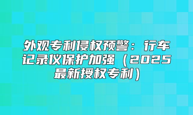 外观专利侵权预警：行车记录仪保护加强2025最新授权专利