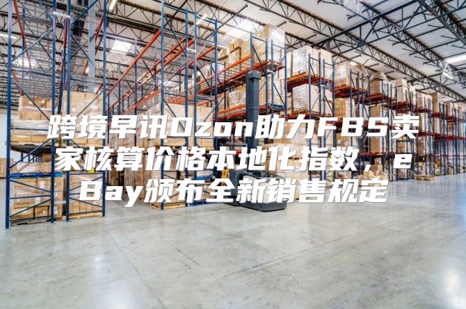 跨境早讯Ozon助力FBS卖家核算价格本地化指数，eBay颁布全新销售规定