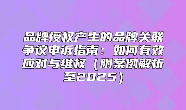 品牌授权产生的品牌关联争议申诉指南：如何有效应对与维权附案例解析至2025