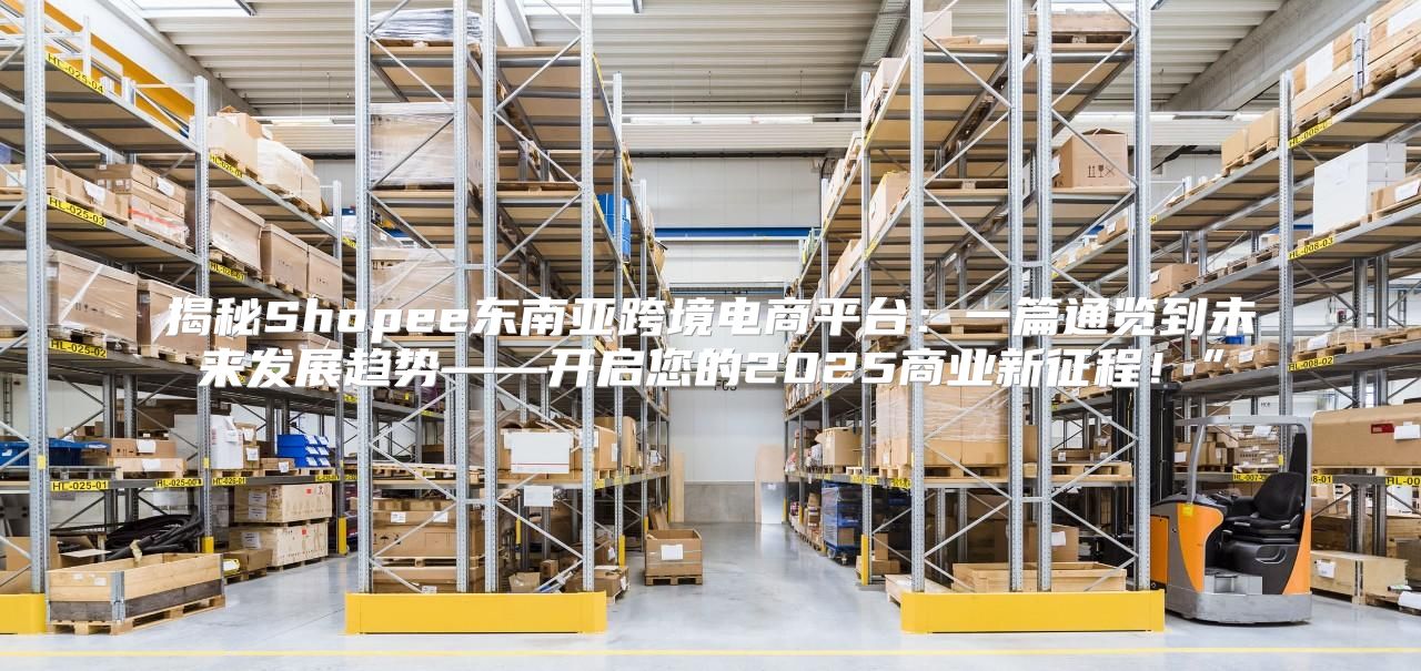 揭秘Shopee东南亚跨境电商平台：一篇通览到未来发展趋势——开启您的2025商业新征程！”