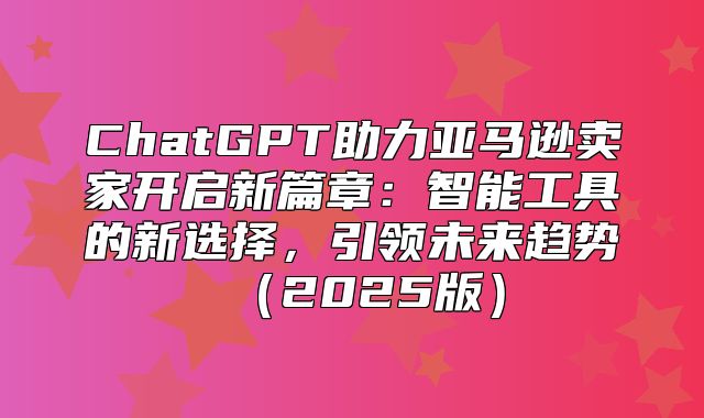 ChatGPT助力亚马逊卖家开启新篇章：智能工具的新选择，引领未来趋势2025版