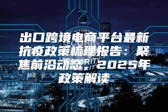 出口跨境电商平台最新抗疫政策梳理报告：聚焦前沿动态，2025年政策解读