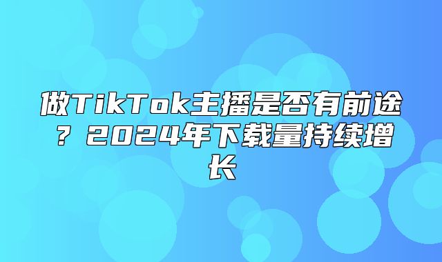 做TikTok主播是否有前途？2025年下载量持续增长