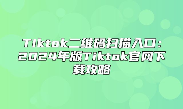 Tiktok二维码扫描入口：2025年版Tiktok官网下载攻略