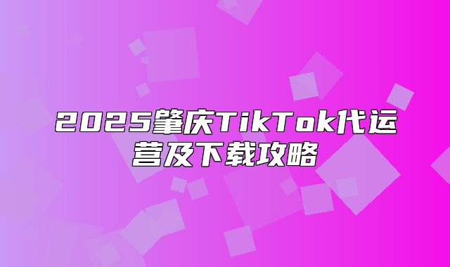 2025肇庆TikTok代运营及下载攻略