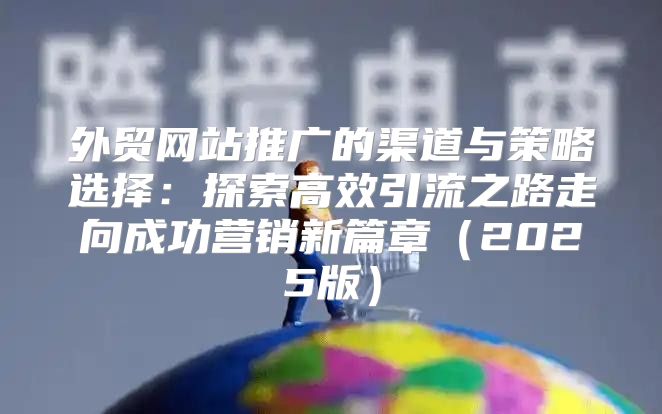 外贸网站推广的渠道与策略选择：探索高效引流之路走向成功营销新篇章2025版