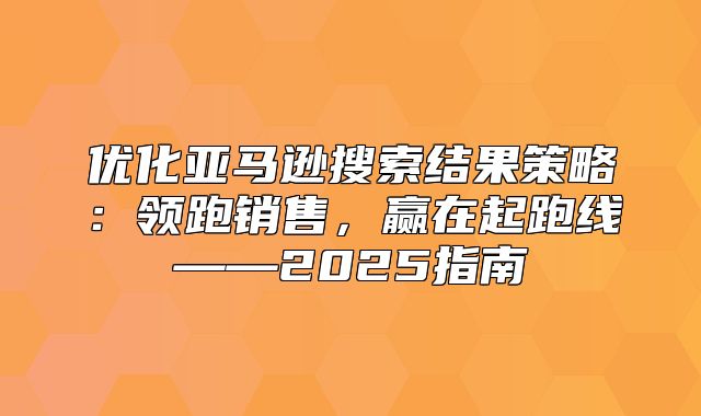 优化亚马逊搜索结果策略：领跑销售，赢在起跑线——2025指南
