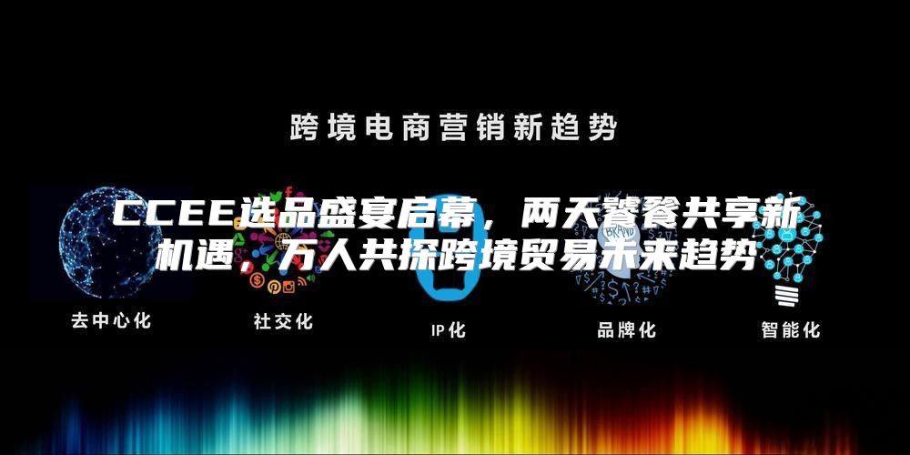 CCEE选品盛宴启幕，两天饕餮共享新机遇，万人共探跨境贸易未来趋势