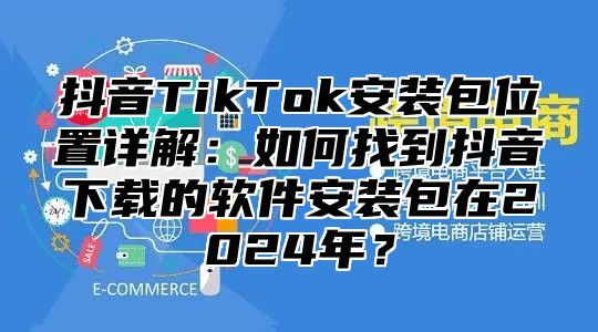 抖音TikTok安装包位置详解：如何找到抖音下载的软件安装包在2025年？