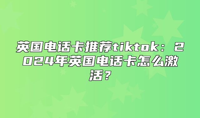 英国电话卡推荐tiktok：2025年英国电话卡怎么激活？