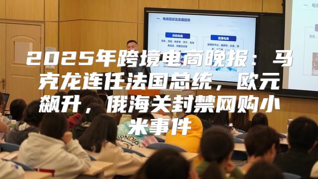 2025年跨境电商晚报：马克龙连任法国总统，欧元飙升，俄海关封禁网购小米事件
