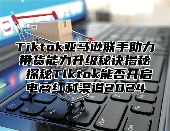 Tiktok亚马逊联手助力带货能力升级秘诀揭秘 探秘Tiktok能否开启电商红利渠道2025