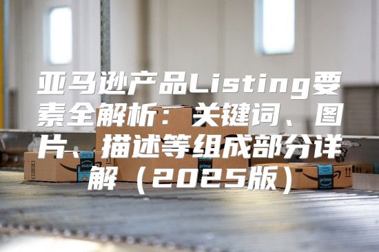 亚马逊产品Listing要素全解析：关键词、图片、描述等组成部分详解2025版