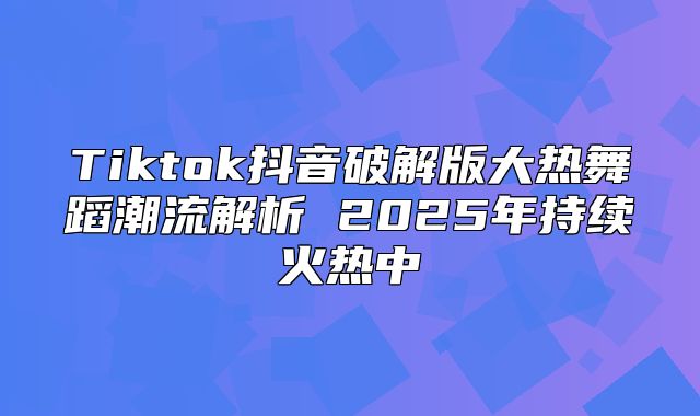 Tiktok抖音破解版大热舞蹈潮流解析 2025年持续火热中