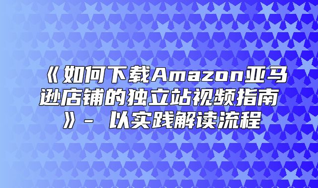 如何下载Amazon亚马逊店铺的独立站视频指南-以实践解读流程