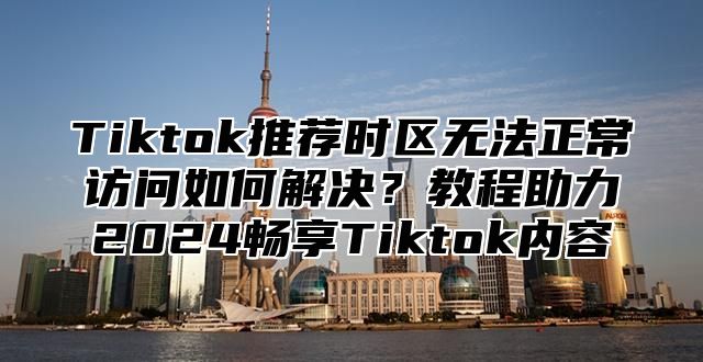Tiktok推荐时区无法正常访问如何解决？教程助力2025畅享Tiktok内容