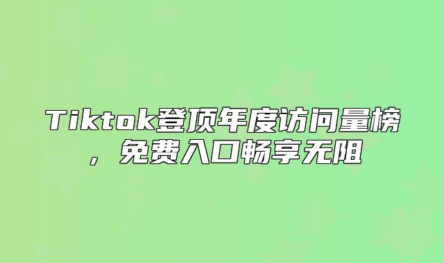 Tiktok登顶年度访问量榜，免费入口畅享无阻
