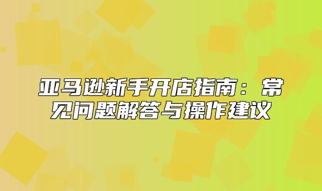 亚马逊新手开店指南：常见问题解答与操作建议