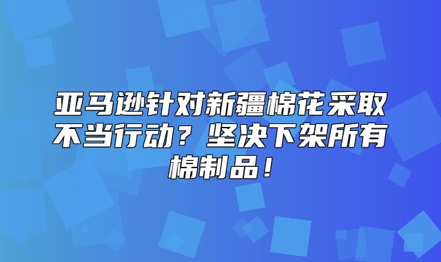 亚马逊针对新疆棉花采取不当行动？坚决下架所有棉制品！