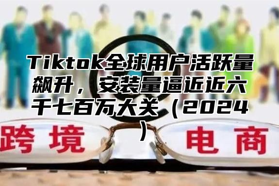 Tiktok全球用户活跃量飙升，安装量逼近近六千七百万大关2025