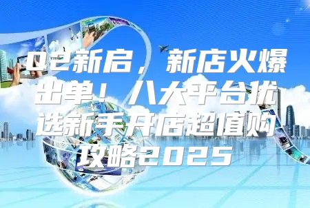 Q2新启，新店火爆出单！八大平台优选新手开店超值购攻略2025