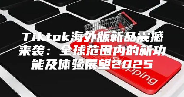 Tiktok海外版新品震撼来袭：全球范围内的新功能及体验展望2025