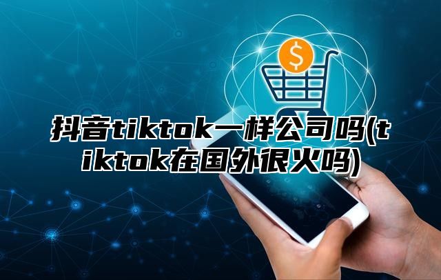 抖音tiktok一样公司吗(tiktok在国外很火吗)