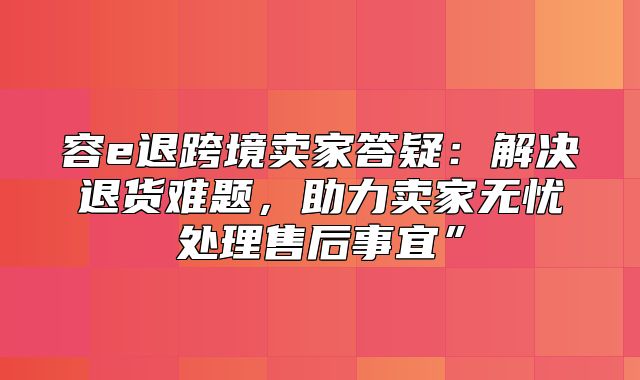 容e退跨境卖家答疑：解决退货难题，助力卖家无忧处理售后事宜”