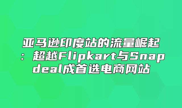 亚马逊印度站的流量崛起：超越Flipkart与Snapdeal成首选电商网站